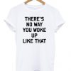 There' No Way You Woke Up Like That T-shirt