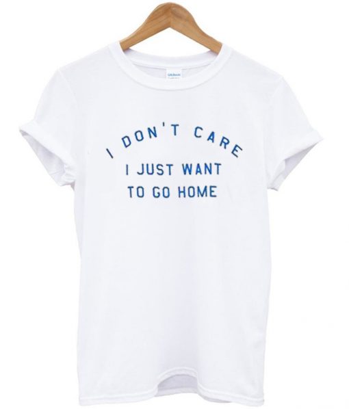 I Don't Care I Just Want To Go Home T-shirt